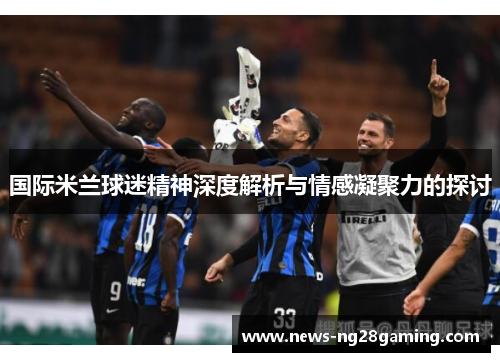 国际米兰球迷精神深度解析与情感凝聚力的探讨 国际米兰球迷精神深度解析与情感凝聚力的探讨
