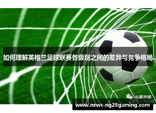 如何理解英格兰足球联赛各级别之间的差异与竞争格局 如何理解英格兰足球联赛各级别之间的差异与竞争格局