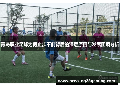 青岛职业足球为何止步不前背后的深层原因与发展困境分析