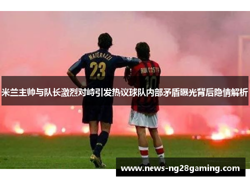 米兰主帅与队长激烈对峙引发热议球队内部矛盾曝光背后隐情解析