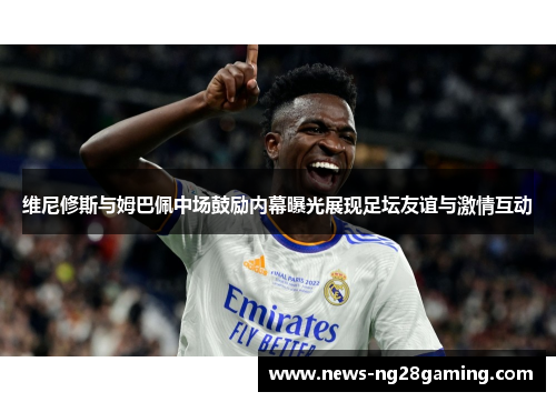 维尼修斯与姆巴佩中场鼓励内幕曝光展现足坛友谊与激情互动