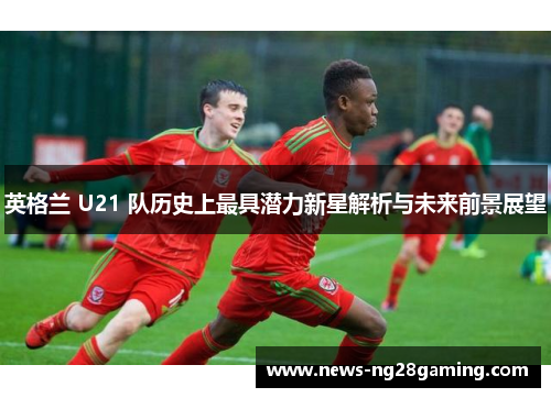 英格兰 U21 队历史上最具潜力新星解析与未来前景展望