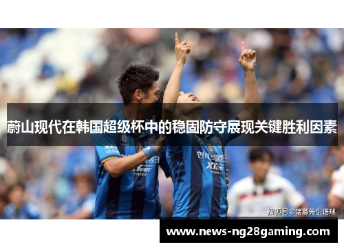 蔚山现代在韩国超级杯中的稳固防守展现关键胜利因素