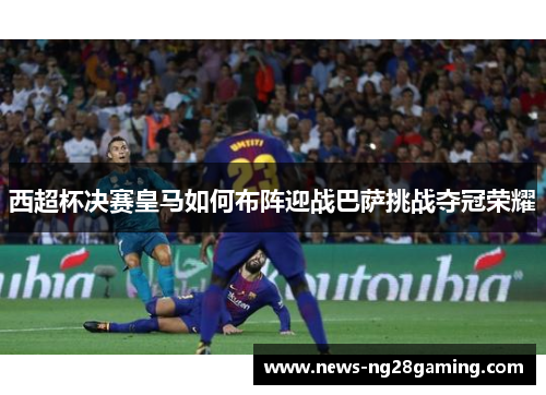 西超杯决赛皇马如何布阵迎战巴萨挑战夺冠荣耀