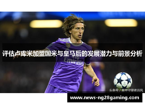 评估卢库米加盟国米与皇马后的发展潜力与前景分析