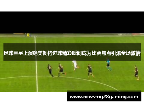 足球巨星上演绝美倒钩进球精彩瞬间成为比赛焦点引爆全场激情