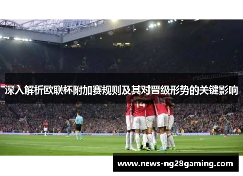 深入解析欧联杯附加赛规则及其对晋级形势的关键影响