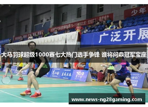 大马羽球超级1000赛七大热门选手争锋 谁将问鼎冠军宝座 大马羽球超级1000赛七大热门选手争锋 谁将问鼎冠军宝座