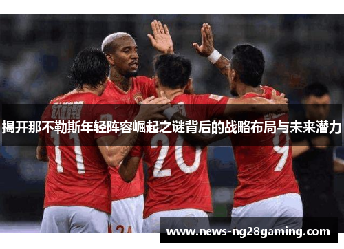 揭开那不勒斯年轻阵容崛起之谜背后的战略布局与未来潜力