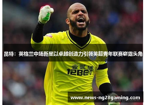 昆特：英格兰中场新星以卓越创造力引领英超青年联赛崭露头角