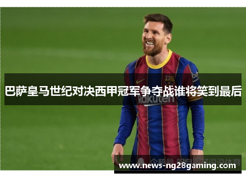 巴萨皇马世纪对决西甲冠军争夺战谁将笑到最后