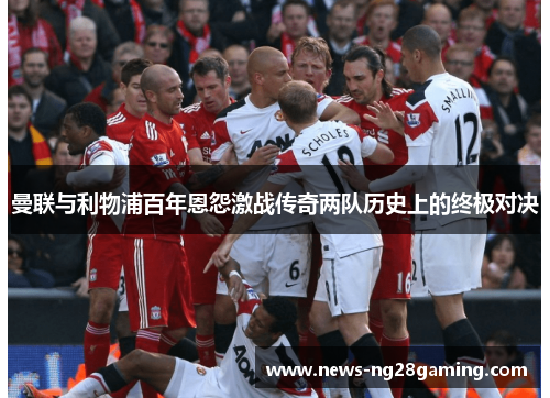 曼联与利物浦百年恩怨激战传奇两队历史上的终极对决