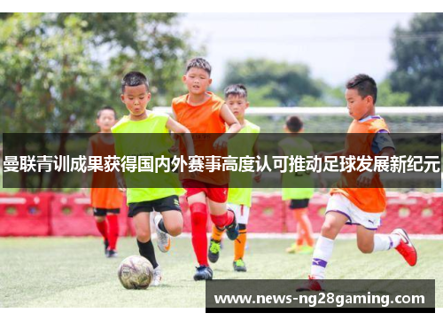 曼联青训成果获得国内外赛事高度认可推动足球发展新纪元