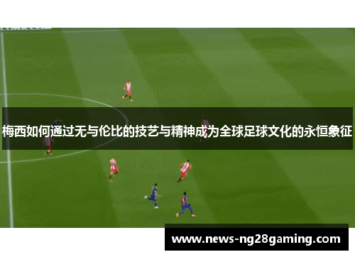 梅西如何通过无与伦比的技艺与精神成为全球足球文化的永恒象征