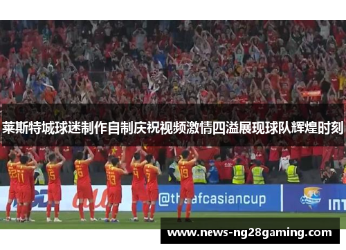 莱斯特城球迷制作自制庆祝视频激情四溢展现球队辉煌时刻