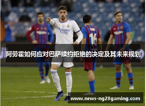 阿劳霍如何应对巴萨续约拒绝的决定及其未来规划 阿劳霍如何应对巴萨续约拒绝的决定及其未来规划