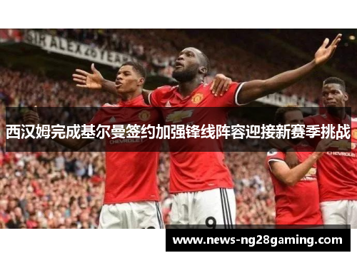 西汉姆完成基尔曼签约加强锋线阵容迎接新赛季挑战